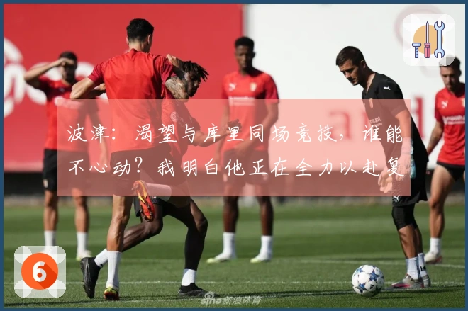波津：渴望与库里同场竞技，谁能不心动？我明白他正在全力以赴复出。