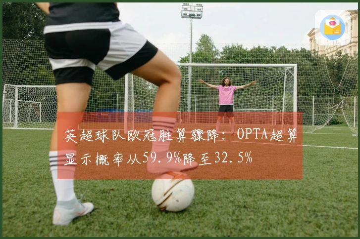 英超球队欧冠胜算骤降：OPTA超算显示概率从59.9%降至32.5%