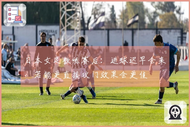 日本女足教练赛后：进球迟早会来，若能更直接攻门效果会更佳