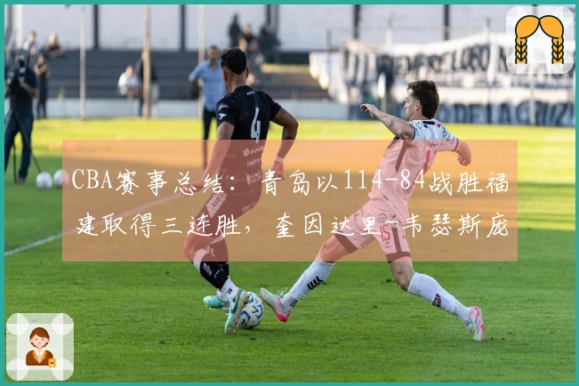 CBA赛事总结：青岛以114-84战胜福建取得三连胜，奎因达里-韦瑟斯庞贡献25分4篮板5助攻