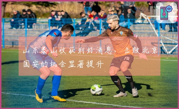 山东泰山收获利好消息，击败北京国安的机会显著提升