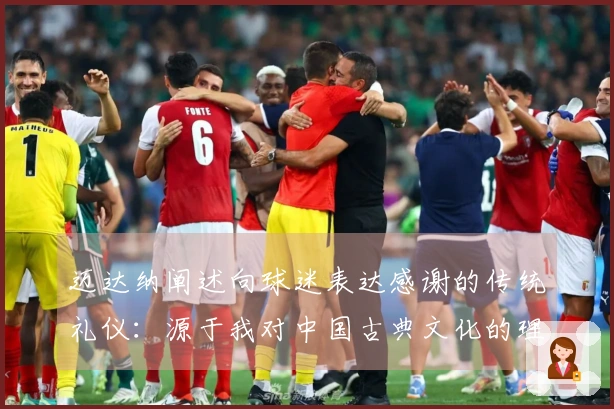 迈达纳阐述向球迷表达感谢的传统礼仪：源于我对中国古典文化的理解