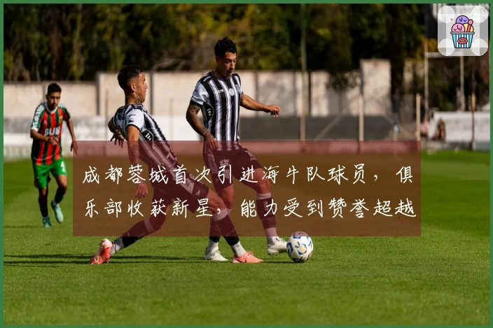成都蓉城首次引进海牛队球员，俱乐部收获新星，能力受到赞誉超越卡隆