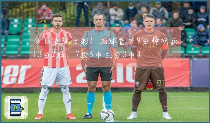 今日表现出彩！三球首节9分钟斩获13分2助，7投5中三分3中4
