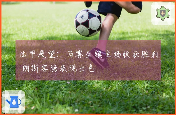 法甲展望：马赛坐镇主场收获胜利 朗斯客场表现出色