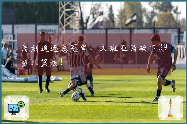 马刺追逐总冠军，文班亚马砍下39分11篮板！