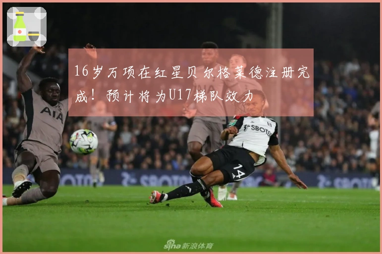 16岁万项在红星贝尔格莱德注册完成！预计将为U17梯队效力