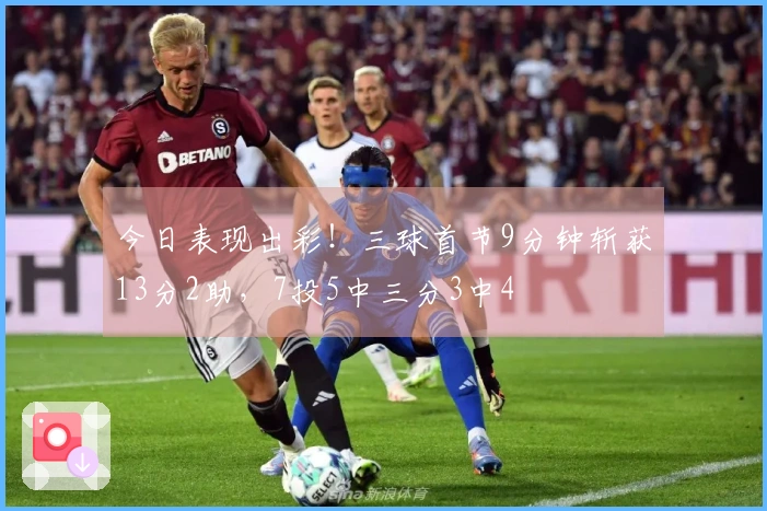 今日表现出彩！三球首节9分钟斩获13分2助，7投5中三分3中4