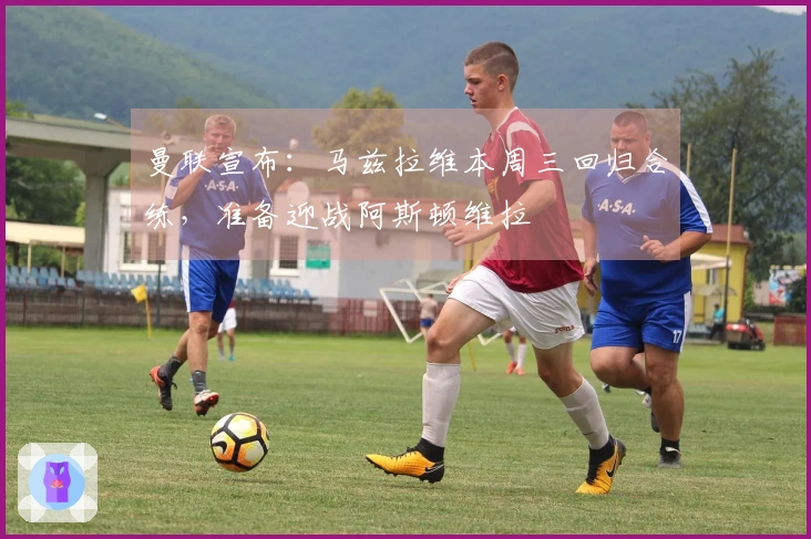 曼联宣布：马兹拉维本周三回归合练，准备迎战阿斯顿维拉