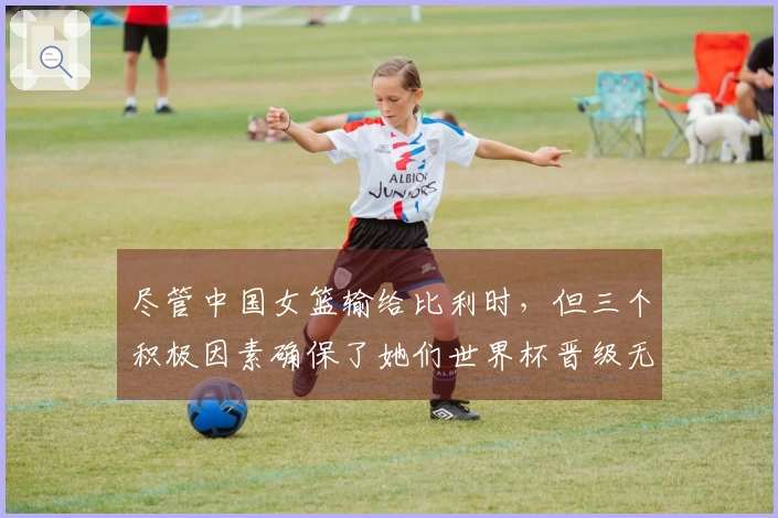 尽管中国女篮输给比利时，但三个积极因素确保了她们世界杯晋级无忧