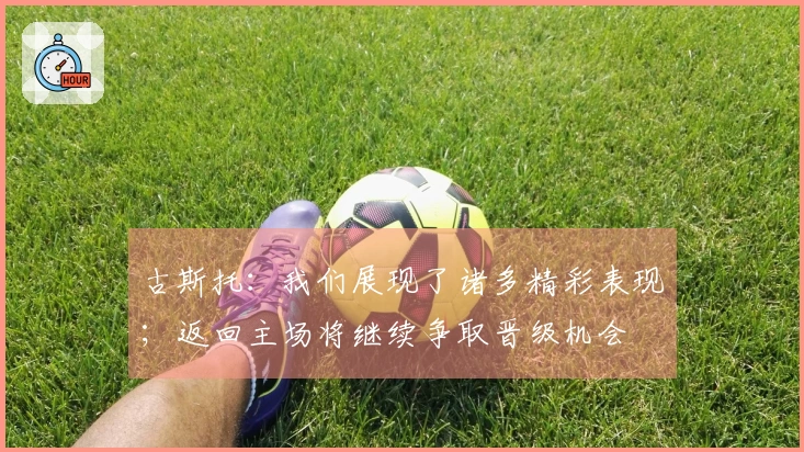古斯托：我们展现了诸多精彩表现；返回主场将继续争取晋级机会