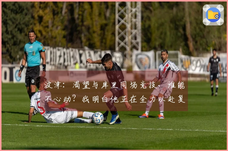 波津：渴望与库里同场竞技，谁能不心动？我明白他正在全力以赴复出。