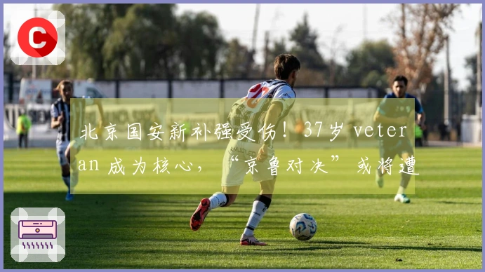 北京国安新补强受伤！37岁 veteran 成为核心，“京鲁对决”或将遭山东泰山重创