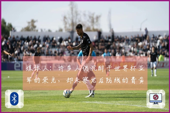 媒体人：许多人仍沉醉于世界杯亚军的荣光，却未察觉后防线的青黄不接