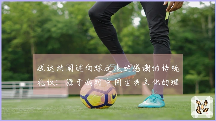 迈达纳阐述向球迷表达感谢的传统礼仪：源于我对中国古典文化的理解
