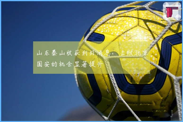 山东泰山收获利好消息，击败北京国安的机会显著提升