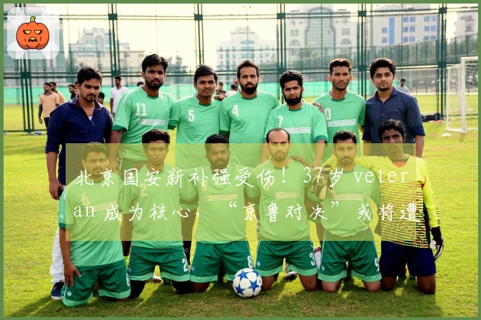 北京国安新补强受伤！37岁 veteran 成为核心，“京鲁对决”或将遭山东泰山重创